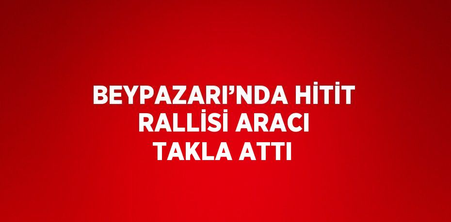 BEYPAZARI’NDA HİTİT RALLİSİ ARACI TAKLA ATTI