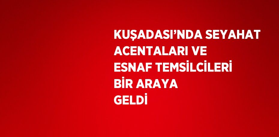 KUŞADASI’NDA SEYAHAT ACENTALARI VE ESNAF TEMSİLCİLERİ BİR ARAYA GELDİ