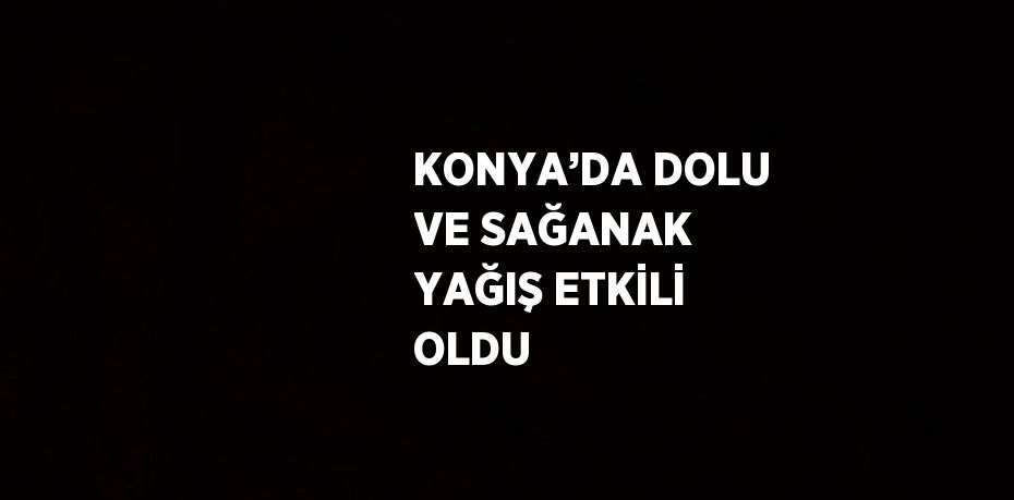 KONYA’DA DOLU VE SAĞANAK YAĞIŞ ETKİLİ OLDU