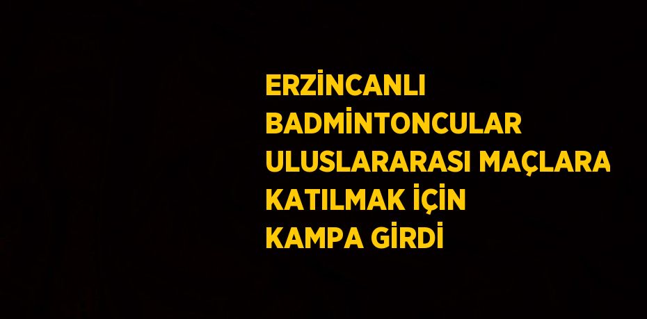 ERZİNCANLI BADMİNTONCULAR ULUSLARARASI MAÇLARA KATILMAK İÇİN KAMPA GİRDİ