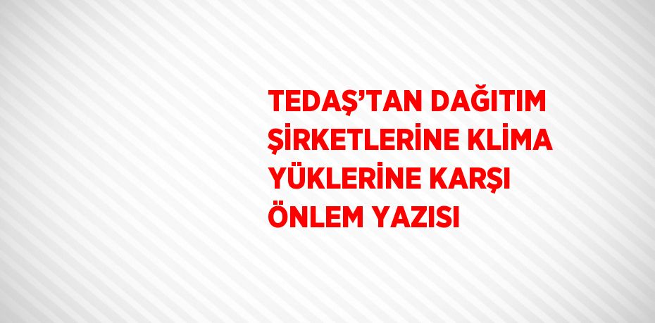 TEDAŞ’TAN DAĞITIM ŞİRKETLERİNE KLİMA YÜKLERİNE KARŞI ÖNLEM YAZISI