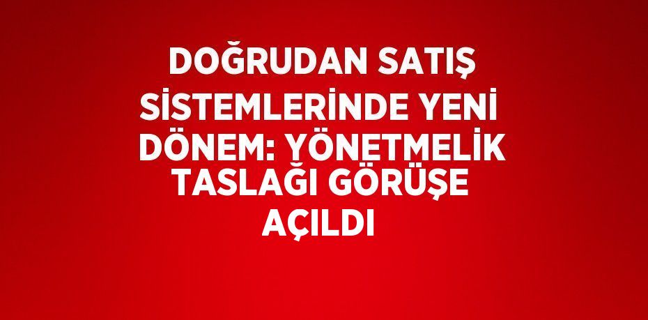DOĞRUDAN SATIŞ SİSTEMLERİNDE YENİ DÖNEM: YÖNETMELİK TASLAĞI GÖRÜŞE AÇILDI
