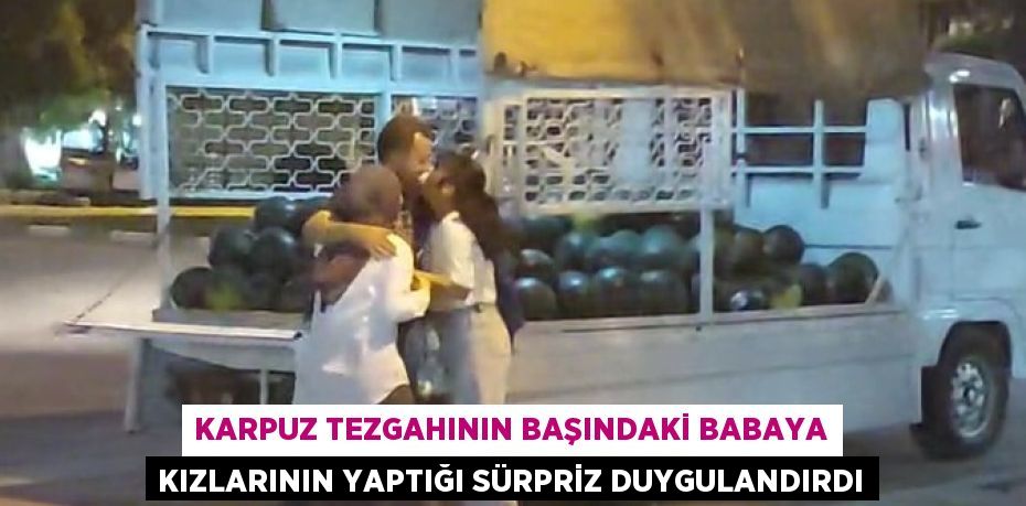 Karpuz tezgahının başındaki babaya kızlarının yaptığı sürpriz duygulandırdı