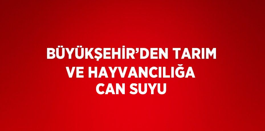 BÜYÜKŞEHİR’DEN TARIM VE HAYVANCILIĞA CAN SUYU