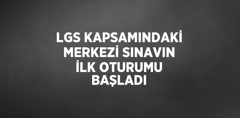 LGS KAPSAMINDAKİ MERKEZİ SINAVIN İLK OTURUMU BAŞLADI