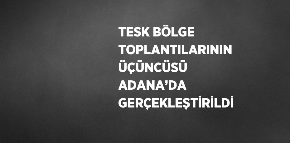 TESK BÖLGE TOPLANTILARININ ÜÇÜNCÜSÜ ADANA’DA GERÇEKLEŞTİRİLDİ