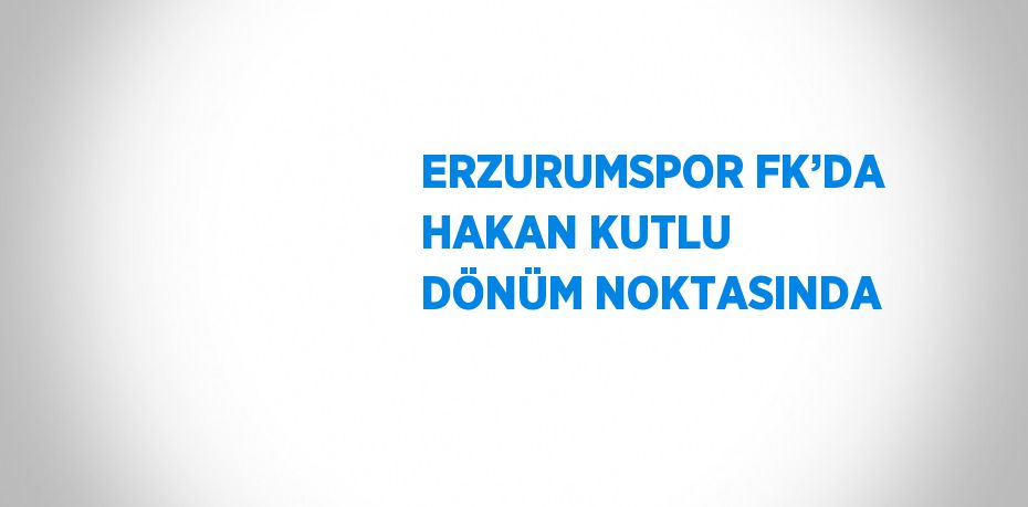 ERZURUMSPOR FK’DA HAKAN KUTLU DÖNÜM NOKTASINDA
