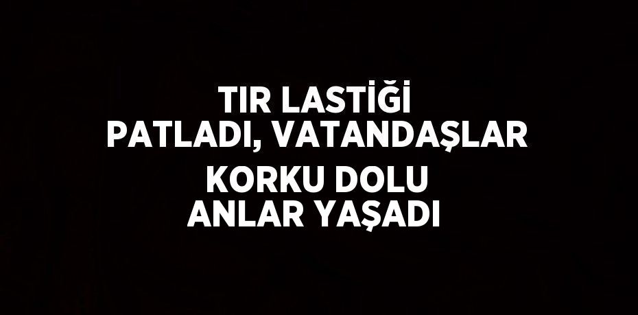 TIR LASTİĞİ PATLADI, VATANDAŞLAR KORKU DOLU ANLAR YAŞADI