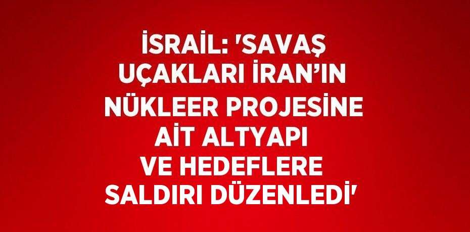 İSRAİL: 'SAVAŞ UÇAKLARI İRAN’IN NÜKLEER PROJESİNE AİT ALTYAPI VE HEDEFLERE SALDIRI DÜZENLEDİ'
