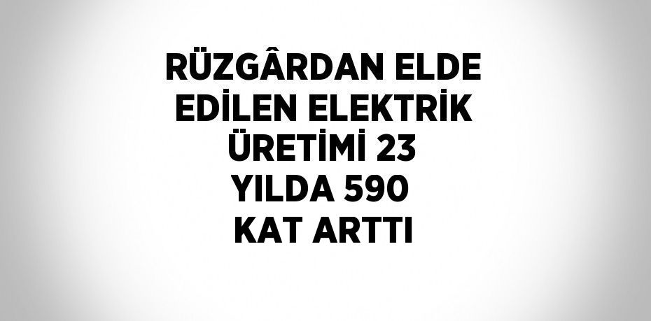 RÜZGÂRDAN ELDE EDİLEN ELEKTRİK ÜRETİMİ 23 YILDA 590 KAT ARTTI