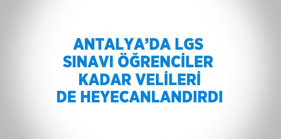 ANTALYA’DA LGS SINAVI ÖĞRENCİLER KADAR VELİLERİ DE HEYECANLANDIRDI