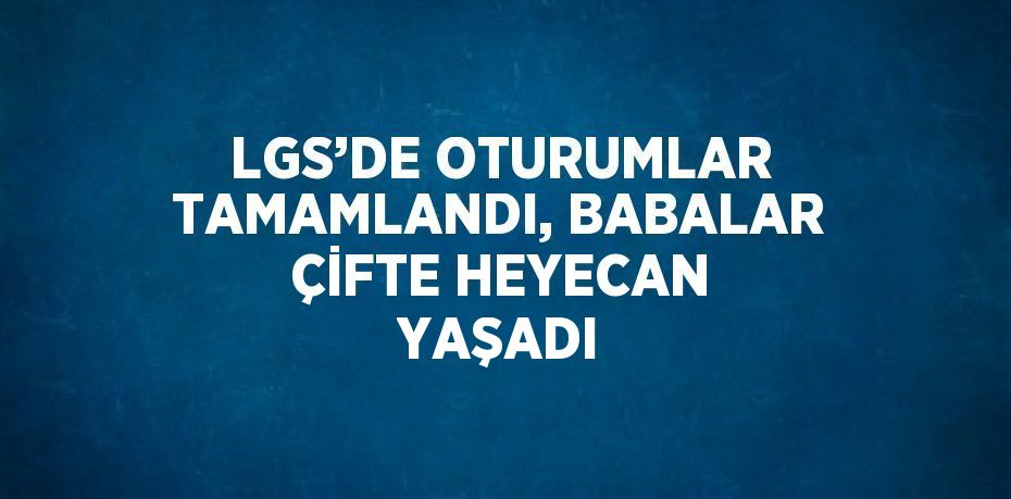 LGS’DE OTURUMLAR TAMAMLANDI, BABALAR ÇİFTE HEYECAN YAŞADI