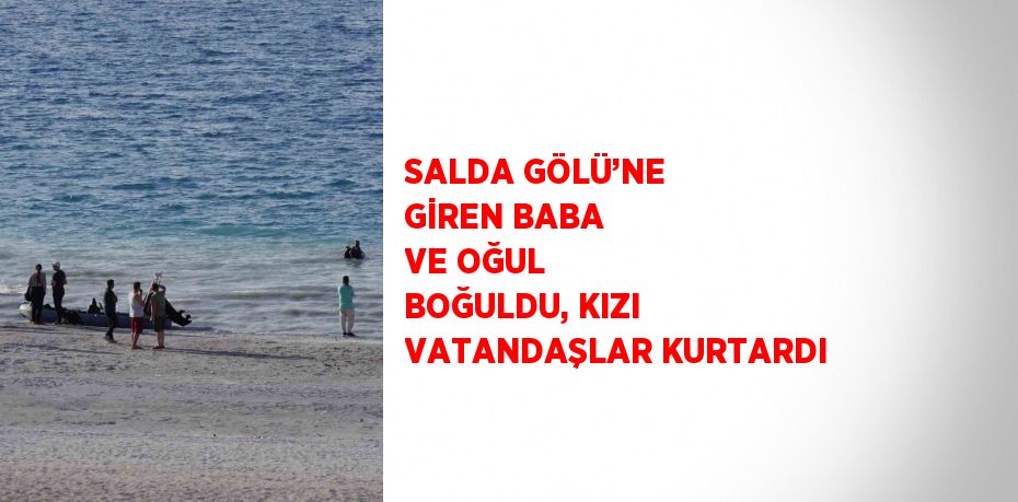 SALDA GÖLÜ’NE GİREN BABA VE OĞUL BOĞULDU, KIZI VATANDAŞLAR KURTARDI