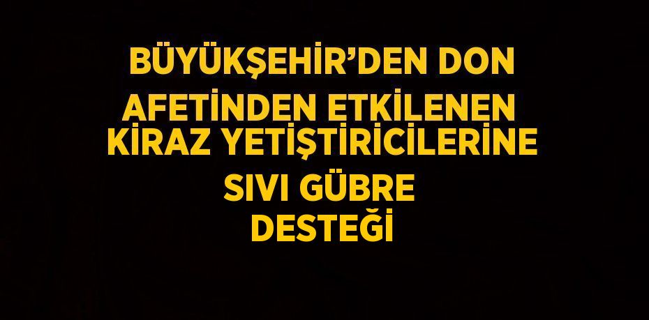 BÜYÜKŞEHİR’DEN DON AFETİNDEN ETKİLENEN KİRAZ YETİŞTİRİCİLERİNE SIVI GÜBRE DESTEĞİ