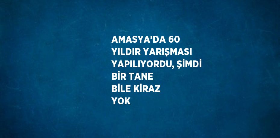 AMASYA’DA 60 YILDIR YARIŞMASI YAPILIYORDU, ŞİMDİ BİR TANE BİLE KİRAZ YOK