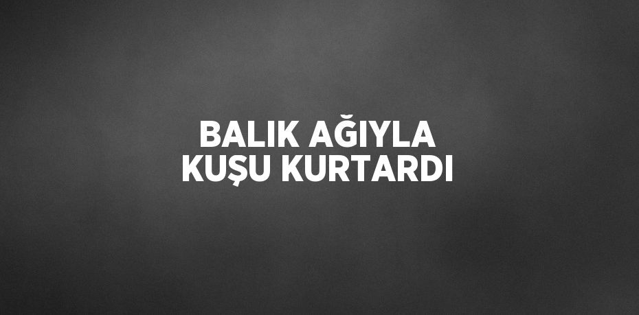 BALIK AĞIYLA KUŞU KURTARDI