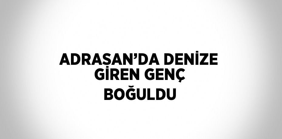 ADRASAN’DA DENİZE GİREN GENÇ BOĞULDU