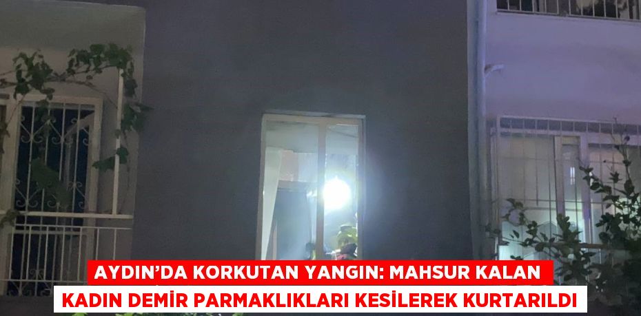 AYDIN’DA KORKUTAN YANGIN: MAHSUR KALAN KADIN DEMİR PARMAKLIKLARI KESİLEREK KURTARILDI