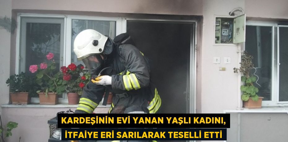 KARDEŞİNİN EVİ YANAN YAŞLI KADINI, İTFAİYE ERİ SARILARAK TESELLİ ETTİ