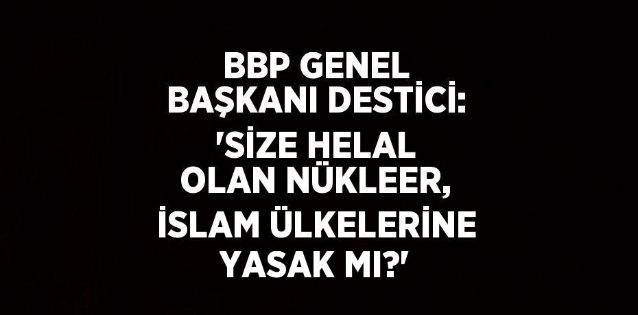 BBP GENEL BAŞKANI DESTİCİ: 'SİZE HELAL OLAN NÜKLEER, İSLAM ÜLKELERİNE YASAK MI?'