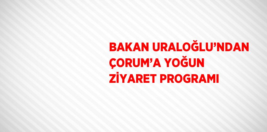 BAKAN URALOĞLU’NDAN ÇORUM’A YOĞUN ZİYARET PROGRAMI