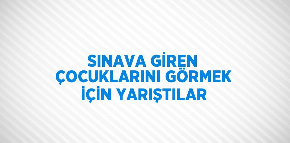SINAVA GİREN ÇOCUKLARINI GÖRMEK İÇİN YARIŞTILAR