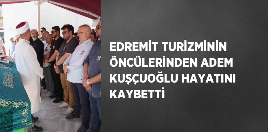 EDREMİT TURİZMİNİN ÖNCÜLERİNDEN ADEM KUŞÇUOĞLU HAYATINI KAYBETTİ