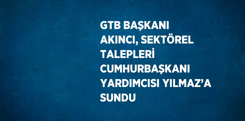 GTB BAŞKANI AKINCI, SEKTÖREL TALEPLERİ CUMHURBAŞKANI YARDIMCISI YILMAZ’A SUNDU