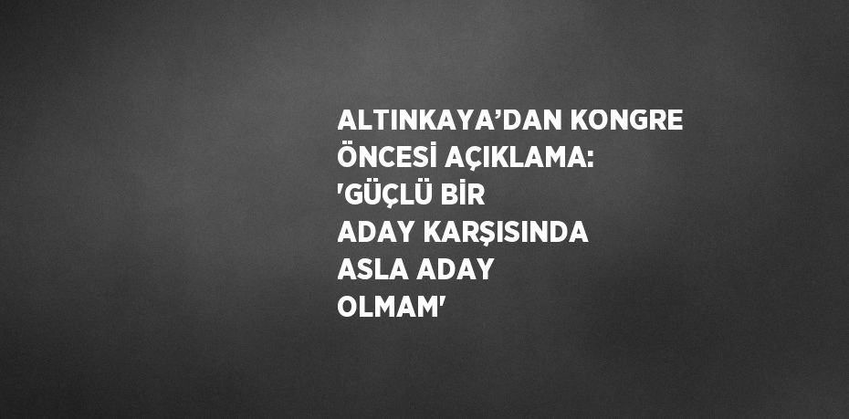 ALTINKAYA’DAN KONGRE ÖNCESİ AÇIKLAMA: 'GÜÇLÜ BİR ADAY KARŞISINDA ASLA ADAY OLMAM'