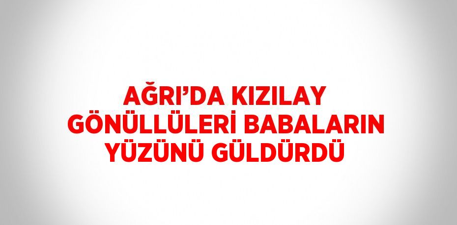 AĞRI’DA KIZILAY GÖNÜLLÜLERİ BABALARIN YÜZÜNÜ GÜLDÜRDÜ