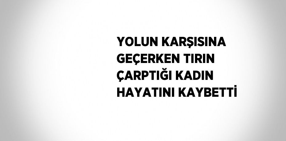 YOLUN KARŞISINA GEÇERKEN TIRIN ÇARPTIĞI KADIN HAYATINI KAYBETTİ