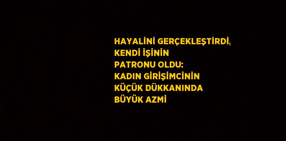 HAYALİNİ GERÇEKLEŞTİRDİ, KENDİ İŞİNİN PATRONU OLDU: KADIN GİRİŞİMCİNİN KÜÇÜK DÜKKANINDA BÜYÜK AZMİ