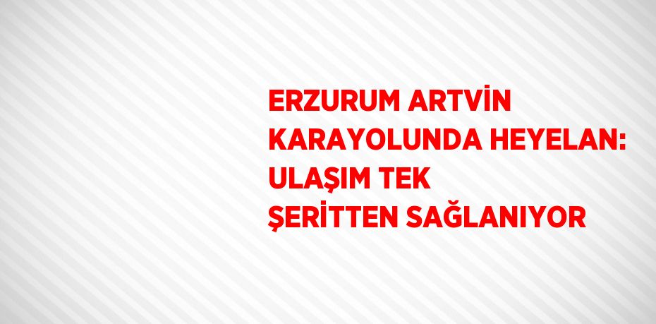 ERZURUM ARTVİN KARAYOLUNDA HEYELAN: ULAŞIM TEK ŞERİTTEN SAĞLANIYOR