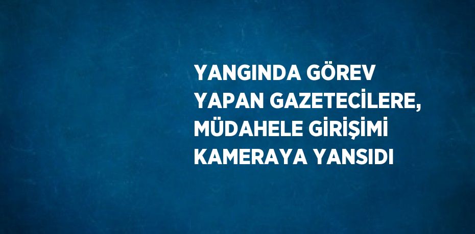 YANGINDA GÖREV YAPAN GAZETECİLERE, MÜDAHELE GİRİŞİMİ KAMERAYA YANSIDI