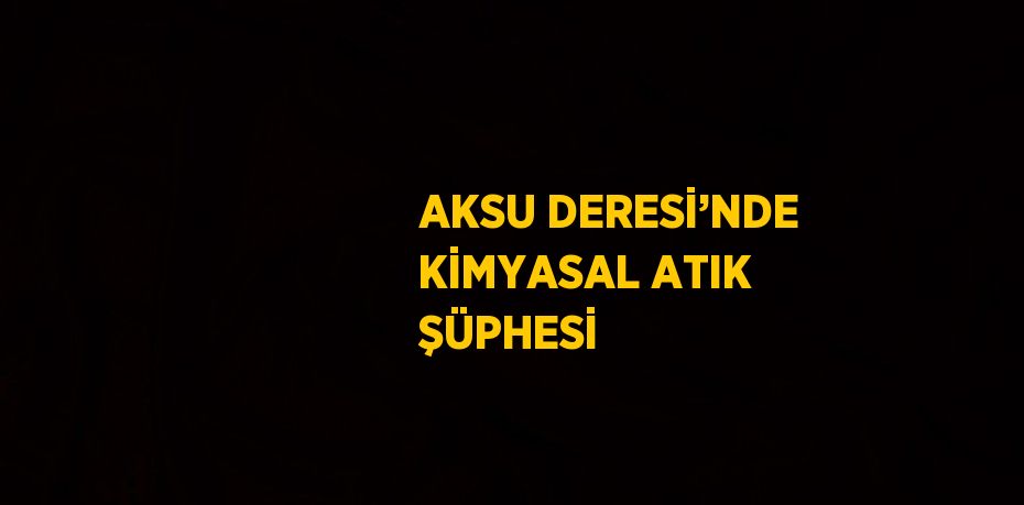 AKSU DERESİ’NDE KİMYASAL ATIK ŞÜPHESİ