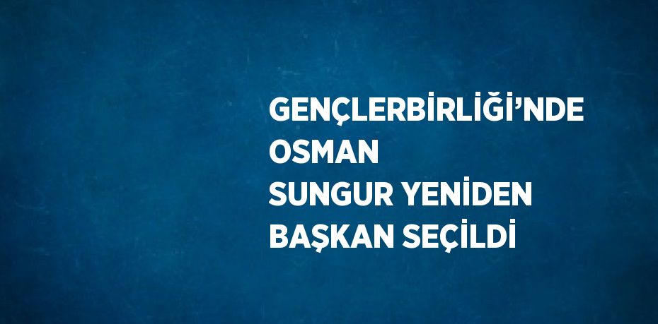 GENÇLERBİRLİĞİ’NDE OSMAN SUNGUR YENİDEN BAŞKAN SEÇİLDİ