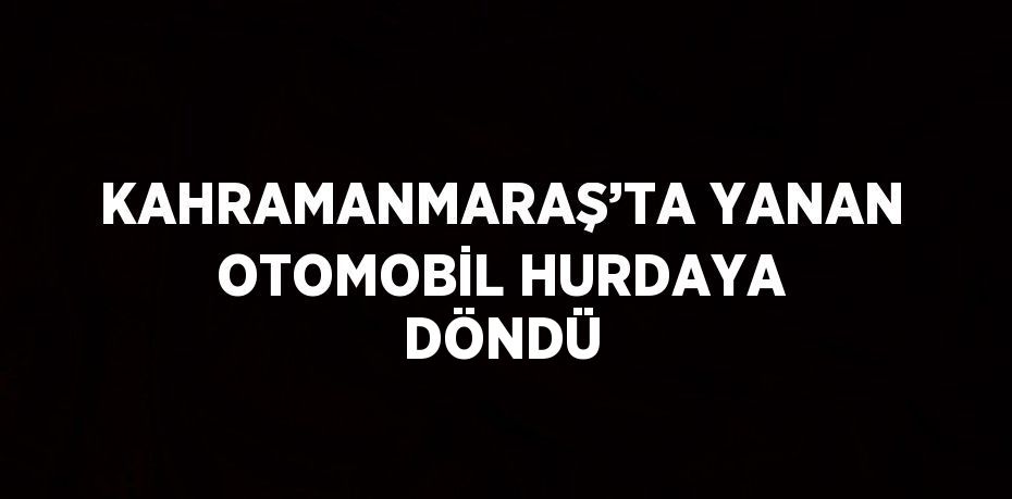 KAHRAMANMARAŞ’TA YANAN OTOMOBİL HURDAYA DÖNDÜ