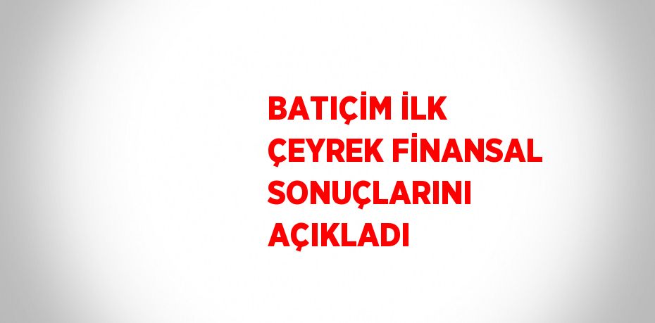 BATIÇİM İLK ÇEYREK FİNANSAL SONUÇLARINI AÇIKLADI