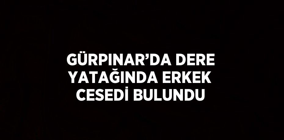 GÜRPINAR’DA DERE YATAĞINDA ERKEK CESEDİ BULUNDU
