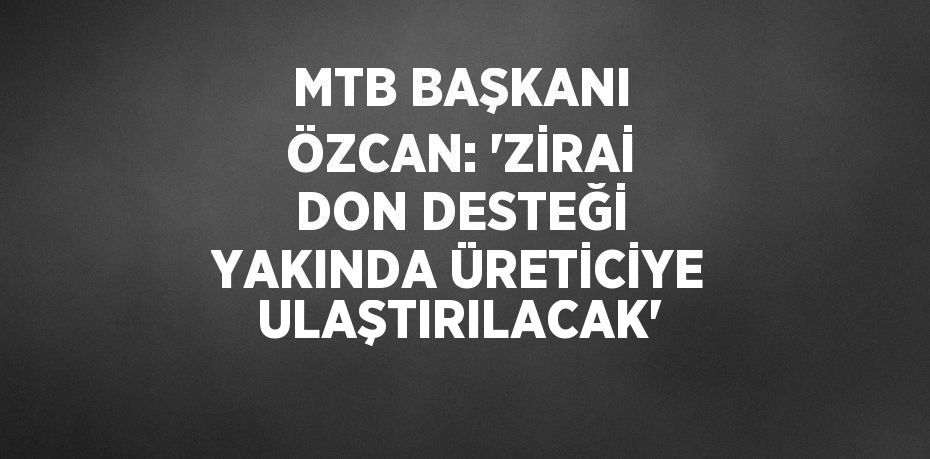 MTB BAŞKANI ÖZCAN: 'ZİRAİ DON DESTEĞİ YAKINDA ÜRETİCİYE ULAŞTIRILACAK'