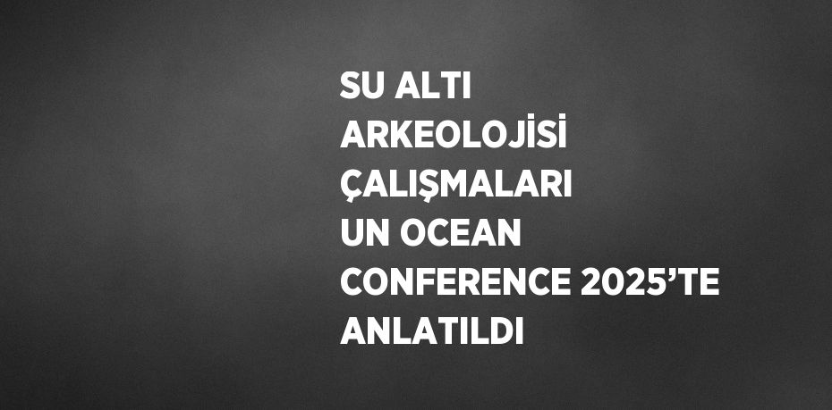 SU ALTI ARKEOLOJİSİ ÇALIŞMALARI UN OCEAN CONFERENCE 2025’TE ANLATILDI