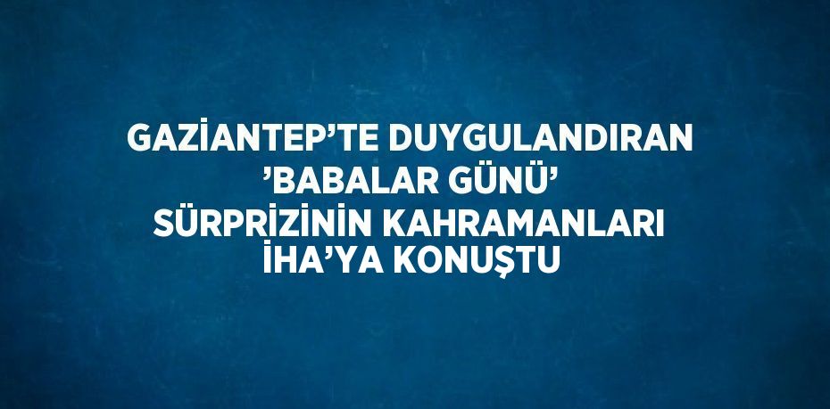 GAZİANTEP’TE DUYGULANDIRAN ’BABALAR GÜNÜ’ SÜRPRİZİNİN KAHRAMANLARI İHA’YA KONUŞTU