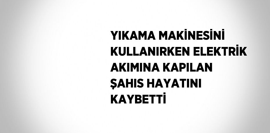 YIKAMA MAKİNESİNİ KULLANIRKEN ELEKTRİK AKIMINA KAPILAN ŞAHIS HAYATINI KAYBETTİ