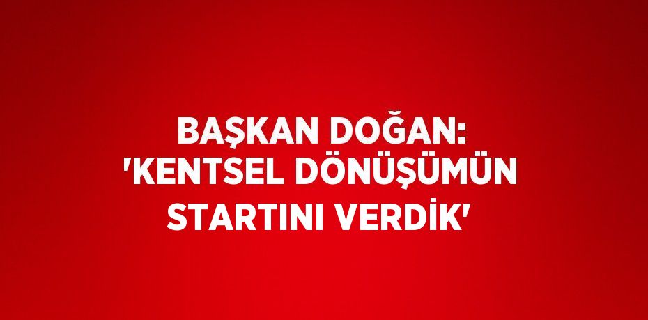 BAŞKAN DOĞAN: 'KENTSEL DÖNÜŞÜMÜN STARTINI VERDİK'