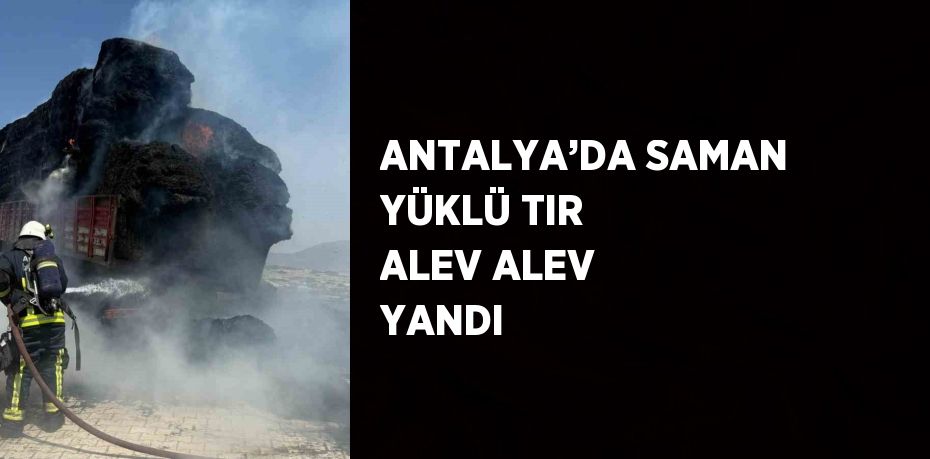 ANTALYA’DA SAMAN YÜKLÜ TIR ALEV ALEV YANDI