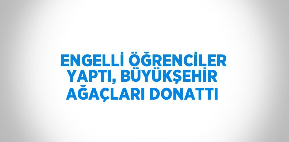 ENGELLİ ÖĞRENCİLER YAPTI, BÜYÜKŞEHİR AĞAÇLARI DONATTI