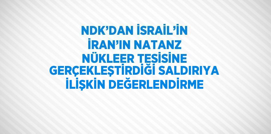 NDK’DAN İSRAİL’İN İRAN’IN NATANZ NÜKLEER TESİSİNE GERÇEKLEŞTİRDİĞİ SALDIRIYA İLİŞKİN DEĞERLENDİRME