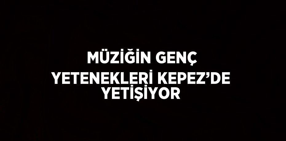 MÜZİĞİN GENÇ YETENEKLERİ KEPEZ’DE YETİŞİYOR