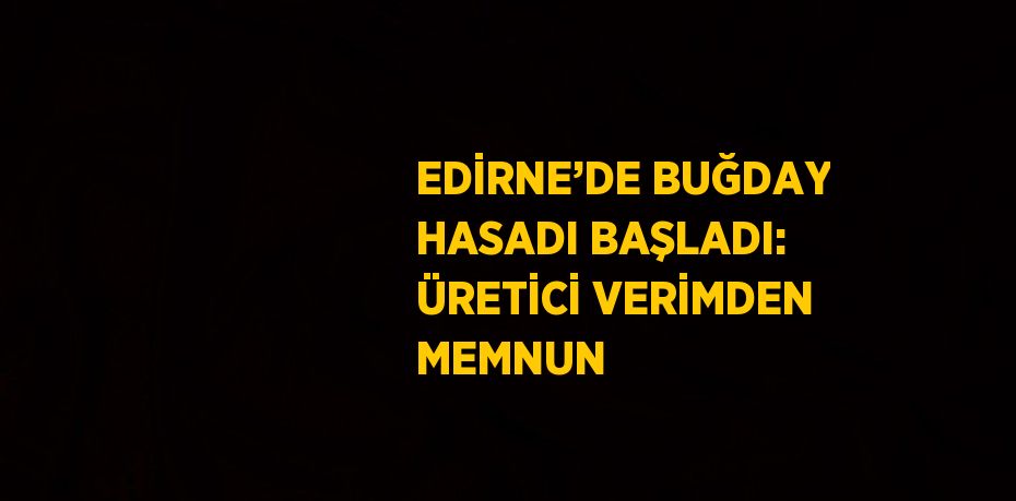 EDİRNE’DE BUĞDAY HASADI BAŞLADI: ÜRETİCİ VERİMDEN MEMNUN