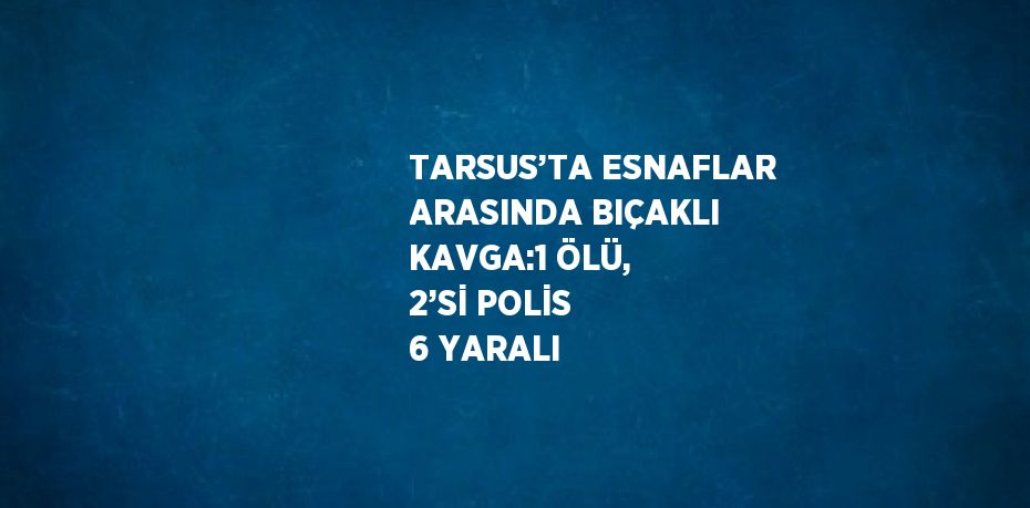 TARSUS’TA ESNAFLAR ARASINDA BIÇAKLI KAVGA:1 ÖLÜ, 2’Sİ POLİS 6 YARALI
